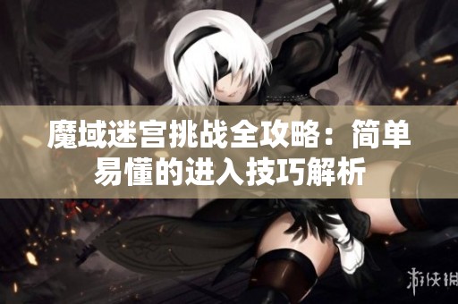 魔域迷宫挑战全攻略：简单易懂的进入技巧解析