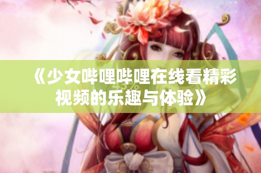 《少女哔哩哔哩在线看精彩视频的乐趣与体验》
