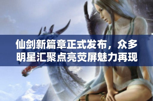 仙剑新篇章正式发布，众多明星汇聚点亮荧屏魅力再现