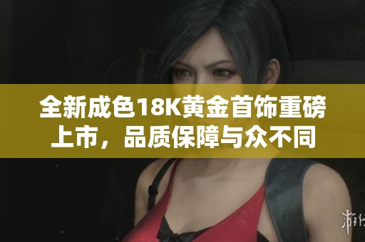 全新成色18K黄金首饰重磅上市，品质保障与众不同