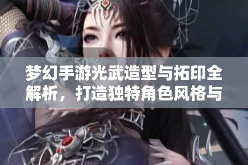 梦幻手游光武造型与拓印全解析，打造独特角色风格与魅力