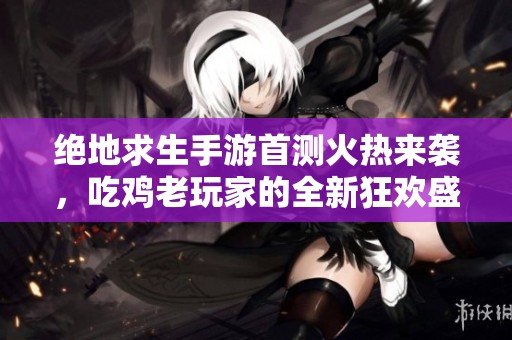 绝地求生手游首测火热来袭，吃鸡老玩家的全新狂欢盛宴！