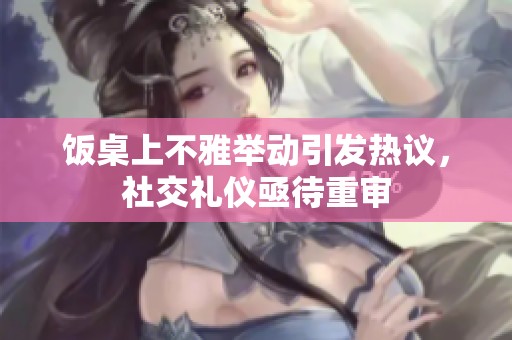 饭桌上不雅举动引发热议，社交礼仪亟待重审