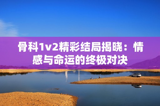 骨科1v2精彩结局揭晓：情感与命运的终极对决