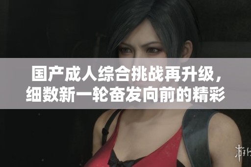 国产成人综合挑战再升级，细数新一轮奋发向前的精彩瞬间