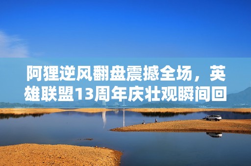 阿狸逆风翻盘震撼全场，英雄联盟13周年庆壮观瞬间回顾
