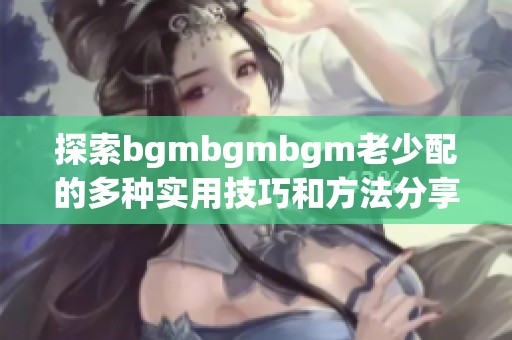 探索bgmbgmbgm老少配的多种实用技巧和方法分享