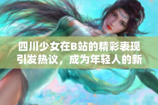 四川少女在B站的精彩表现引发热议，成为年轻人的新偶像