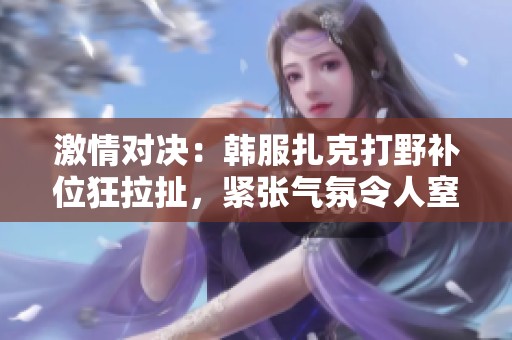 激情对决：韩服扎克打野补位狂拉扯，紧张气氛令人窒息