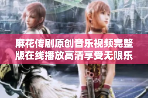 麻花传剧原创音乐视频完整版在线播放高清享受无限乐趣