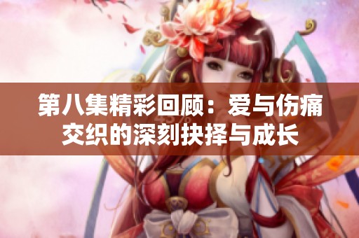 第八集精彩回顾：爱与伤痛交织的深刻抉择与成长