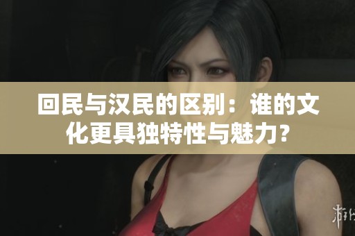 回民与汉民的区别：谁的文化更具独特性与魅力？