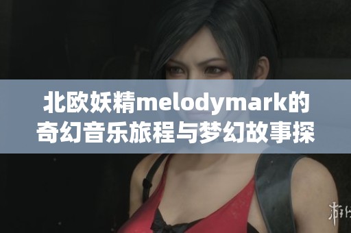 北欧妖精melodymark的奇幻音乐旅程与梦幻故事探索