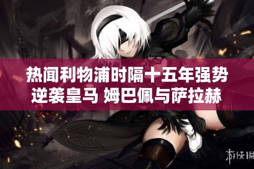 热闻利物浦时隔十五年强势逆袭皇马 姆巴佩与萨拉赫罚失点球