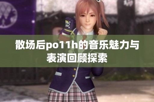 散场后po11h的音乐魅力与表演回顾探索