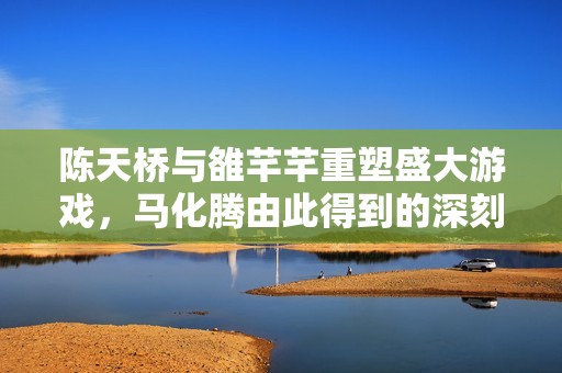 陈天桥与雒芊芊重塑盛大游戏，马化腾由此得到的深刻反思与启示