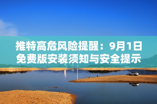 推特高危风险提醒：9月1日免费版安装须知与安全提示