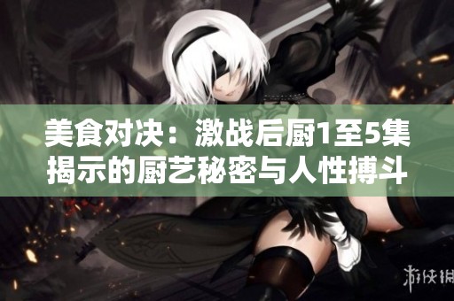 美食对决：激战后厨1至5集揭示的厨艺秘密与人性搏斗