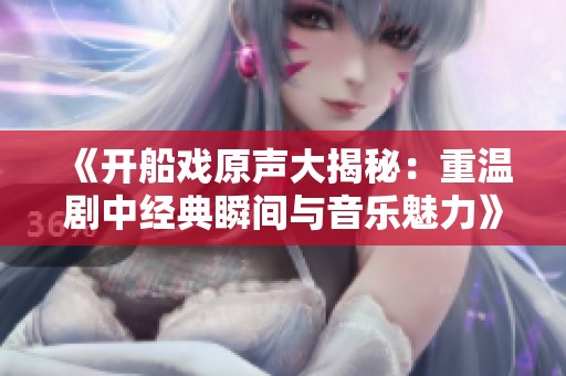 《开船戏原声大揭秘：重温剧中经典瞬间与音乐魅力》