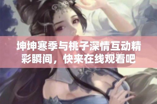 坤坤寒季与桃子深情互动精彩瞬间，快来在线观看吧