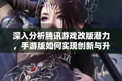 深入分析腾讯游戏改版潜力，手游版如何实现创新与升级之路