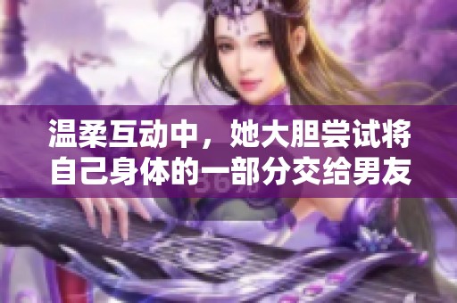 温柔互动中，她大胆尝试将自己身体的一部分交给男友探索