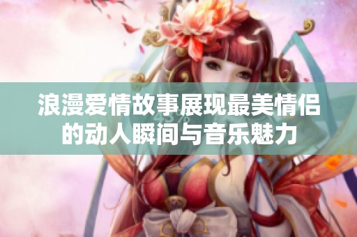 浪漫爱情故事展现最美情侣的动人瞬间与音乐魅力