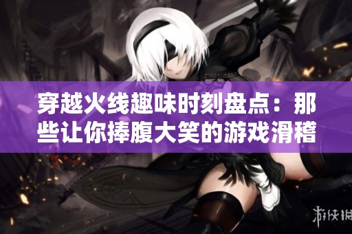 穿越火线趣味时刻盘点：那些让你捧腹大笑的游戏滑稽操作