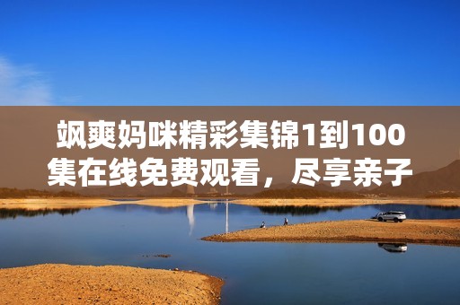 飒爽妈咪精彩集锦1到100集在线免费观看，尽享亲子时光