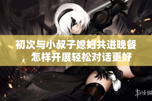 初次与小叔子媳妇共进晚餐，怎样开展轻松对话更好