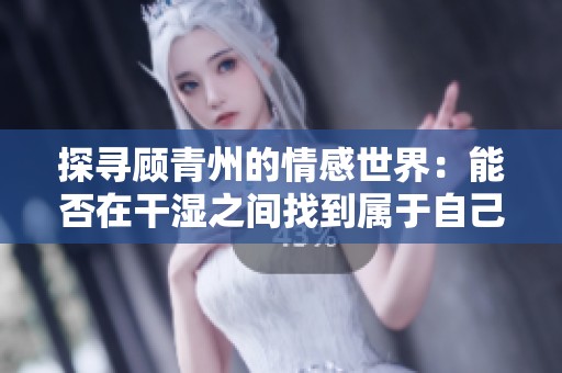 探寻顾青州的情感世界：能否在干湿之间找到属于自己的答案