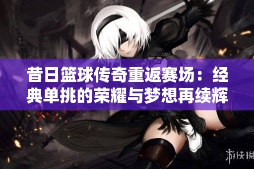 昔日篮球传奇重返赛场：经典单挑的荣耀与梦想再续辉煌