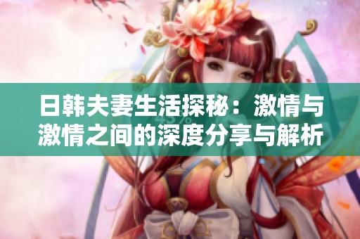 日韩夫妻生活探秘：激情与激情之间的深度分享与解析