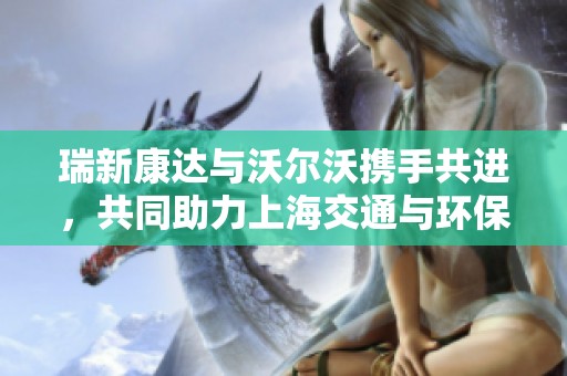 瑞新康达与沃尔沃携手共进，共同助力上海交通与环保新未来