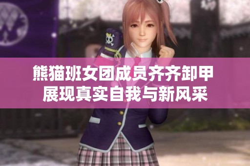 熊猫班女团成员齐齐卸甲 展现真实自我与新风采
