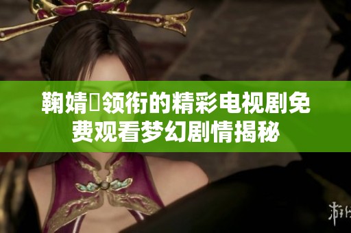 鞠婧祎领衔的精彩电视剧免费观看梦幻剧情揭秘