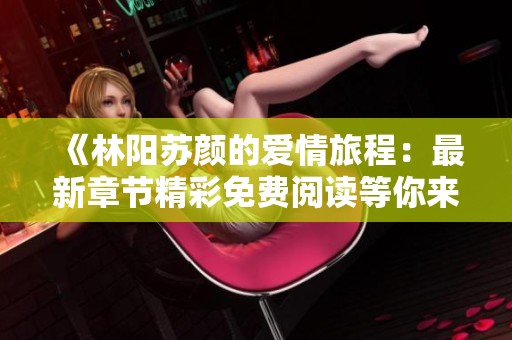 《林阳苏颜的爱情旅程：最新章节精彩免费阅读等你来探索》