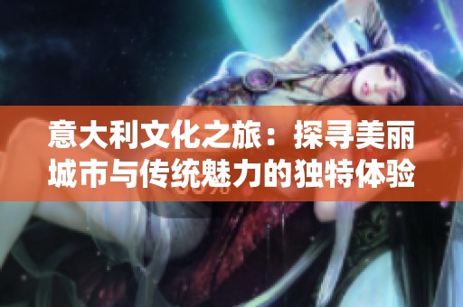 意大利文化之旅：探寻美丽城市与传统魅力的独特体验