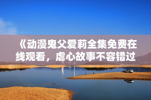 《动漫鬼父爱莉全集免费在线观看，虐心故事不容错过》