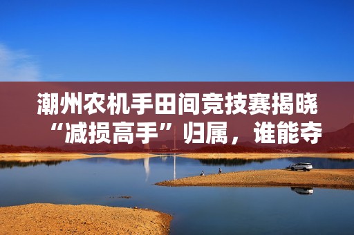 潮州农机手田间竞技赛揭晓“减损高手”归属，谁能夺冠？