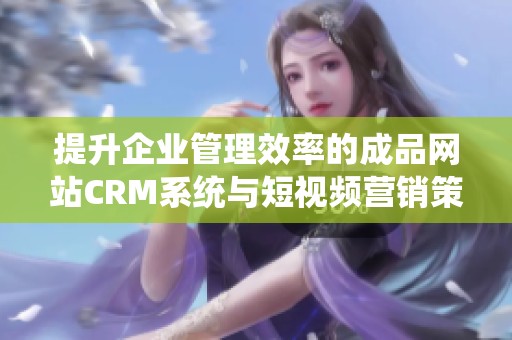 提升企业管理效率的成品网站CRM系统与短视频营销策略探讨