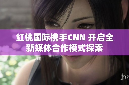 红桃国际携手CNN 开启全新媒体合作模式探索