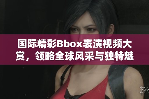 国际精彩Bbox表演视频大赏，领略全球风采与独特魅力