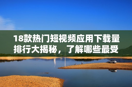 18款热门短视频应用下载量排行大揭秘，了解哪些最受欢迎