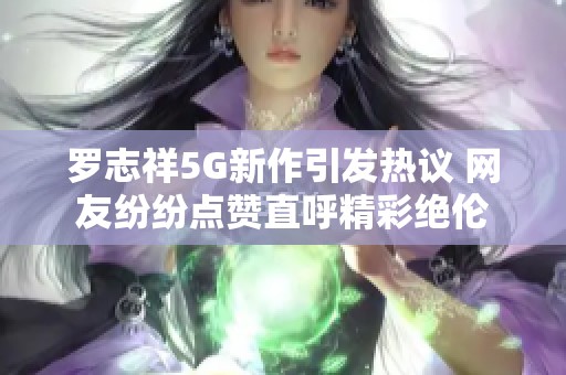 罗志祥5G新作引发热议 网友纷纷点赞直呼精彩绝伦