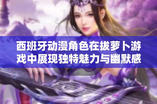 西班牙动漫角色在拔萝卜游戏中展现独特魅力与幽默感