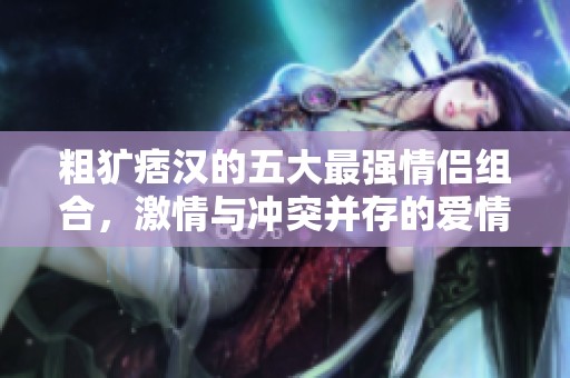 粗犷痞汉的五大最强情侣组合，激情与冲突并存的爱情故事