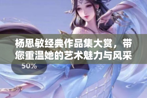 杨思敏经典作品集大赏，带您重温她的艺术魅力与风采