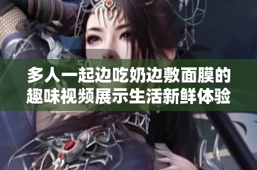 多人一起边吃奶边敷面膜的趣味视频展示生活新鲜体验