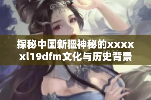 探秘中国新疆神秘的xxxxxl19dfm文化与历史背景